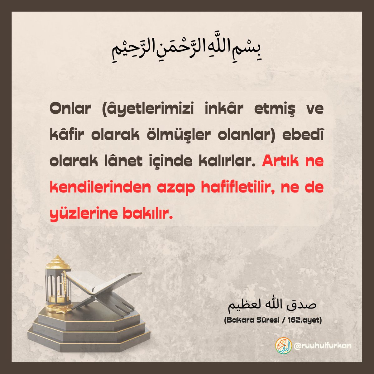 Rahmân ve Rahîm olan Allah'ın adıyla;

🔸Onlar (âyetlerimizi inkâr etmiş ve kâfir olarak ölmüşler olanlar) ebedî olarak lânet içinde kalırlar. Artık ne kendilerinden azap hafifletilir, ne de yüzlerine bakılır.

Bakara Sûresi / 162.ayet
#Kuran #Quran #Ayet