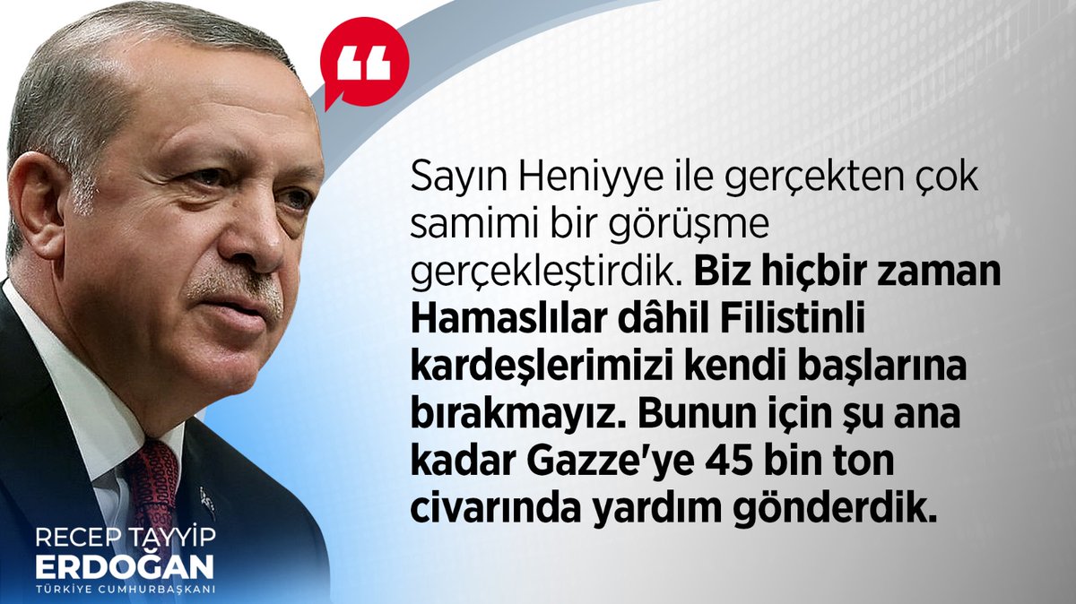 Cumhurbaşkanımız Recep Tayyip Erdoğan: “Sayın Heniyye ile gerçekten çok samimi bir görüşme gerçekleştirdik. Biz hiçbir zaman Hamaslılar dâhil Filistinli kardeşlerimizi kendi başlarına bırakmayız. Bunun için şu ana kadar Gazze'ye 45 bin ton civarında yardım gönderdik.”