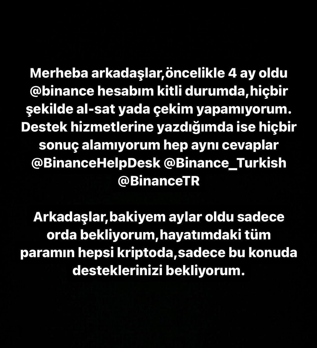 Merheba arkadaşlar,öncelikle 4 ay oldu @binance hesabım kitli durumda,hiçbir şekilde al-sat yada çekim yapamıyorum.
Destek hizmetlerine yazdığımda ise hiçbir sonuç alamıyorum hep aynı cevaplar @BinanceHelpDesk @Binance_Turkish @BinanceTR  @cz_binance @Binance_Turkish