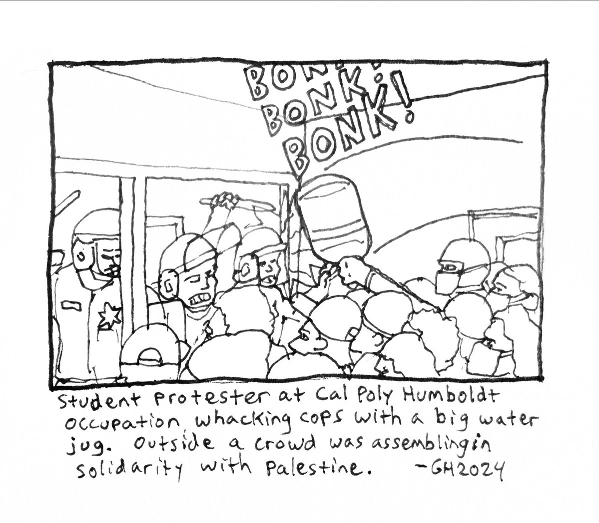 Here is a drawing I did in my sketchbook of students at the Cal Poly Humboldt Gaza solidarity encampment facing the attacking cops, one student was whacking them with a big water jug. Wonderful.
