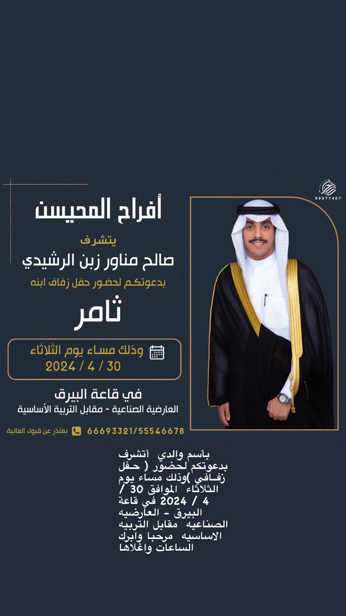 بأسم والدي  أتشرف بدعوتكم لحضور 
( حـفل زفــافي )وذلك مساء يوم الثلاثاء  الموافق 30 / 4 / 2024 في قاعة البيرق - العارضيه الصناعيه  مقابل التربيه الاساسيه  مرحبا وابرك الساعات واغلاها