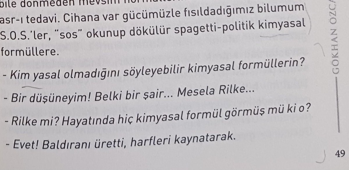 -Kim yasal olduğunu söyleyebilir kimyasal formüllerin? -Bir düşüneyim! Belki bir şair... Mesela Rilke... -Rilke mi? Hayatında hiç kimyasal formül görmüş mü ki o? -Evet! Baldıranı üretti, harfleri kaynatarak. ... @_gokhanozcan_ , Serçe Parmağı, syf. 49