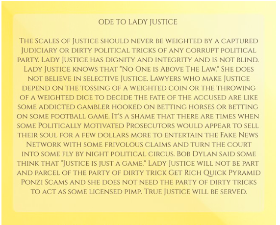 ODE TO LADY JUSTICE The Scales of Justice should never be weighted by a captured Judiciary or dirty political tricks of any corrupt political party. Lady Justice has dignity and integrity and is not blind. Lady Justice knows that 'No One is Above The Law.' ..