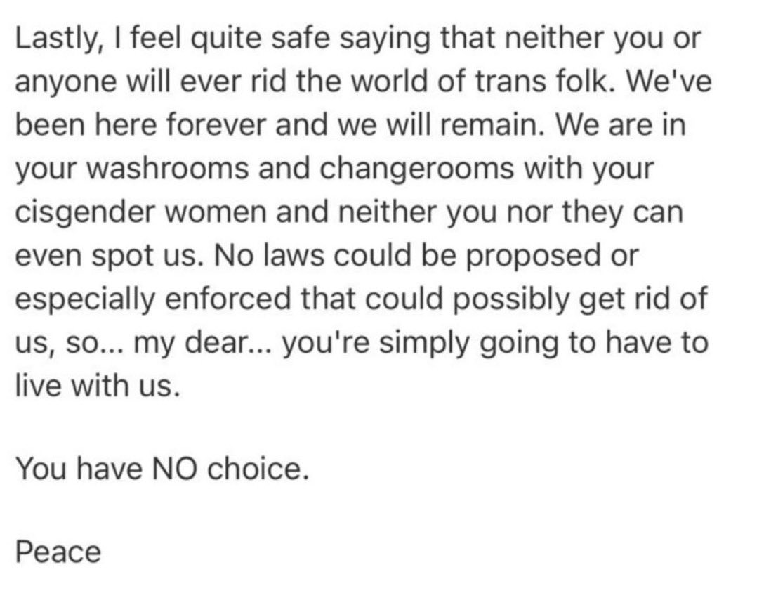 I received this email from a trans activist: 

“We are in your washrooms and changerooms with your cisgender women and neither you nor they can even spot us”.

The clearest evidence as to why this ideology must be eradicated.