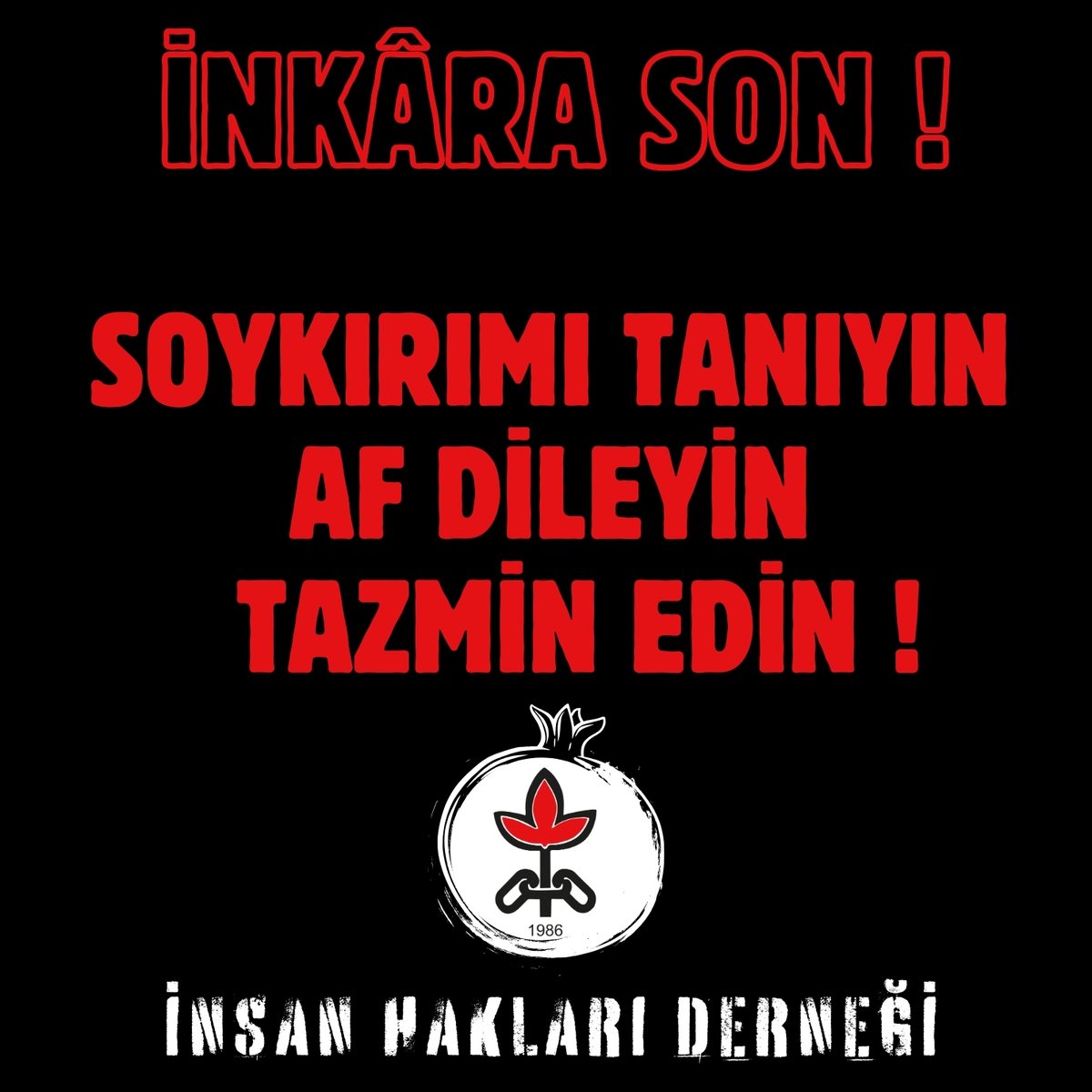 Soykırımın İnkârı, Soykırımın Sürdürülmesidir.

İnkâra son verin. Bütün hukuki sonuçlarıyla birlikte suçu kabul edin. 

Ancak o zaman nehirlerden akan, vadilerde üst üste yığılan, uçurumlardan atılan, denizlerde boğulan mezarsız ölüler hak ettikleri gibi, haysiyetlerine uygun