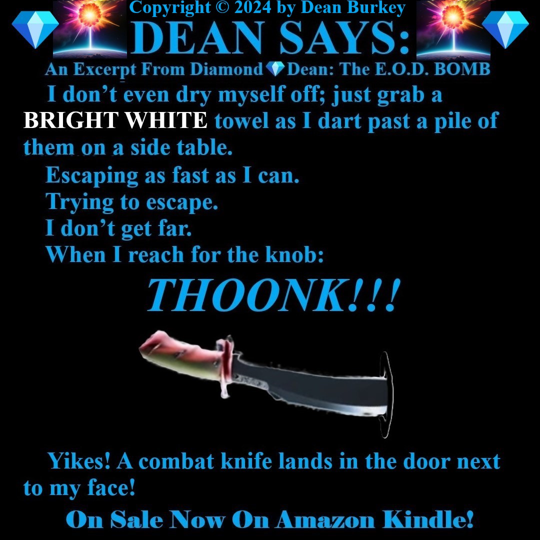 “Diamond💎Dean: The E.O.D. BOMB”
A Comedian Becomes A Spy
Enjoy A Super Fun Multi-Media Action Comedy Experience!
amzn.to/43D30YF
#DeanSays #Funny #Comedy #Action #Spies #Humor #Suspense #Beauty #Love #Fun #NewRead #Novel #AmazonKindle #Knives #Rambo #RamboGoneAwry