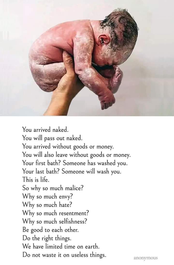 تم ننگے ہو کر پہنچے۔  تم برہنہ ہو جاؤ گے۔  آپ سامان یا پیسے کے بغیر پہنچے۔  آپ بغیر سامان یا پیسے کے بھی چلے جائیں گے۔  آپ کا پہلا غسل؟  آپ کو کسی نے دھویا ہے۔  آپ کا آخری غسل؟  کوئی آپ کو دھوئے گا۔

  یہ زندگی ہے.
  تو اتنی بدتمیز کیوں؟
  اتنی حسد کیوں؟ 
  اتنی نفرت کیوں؟