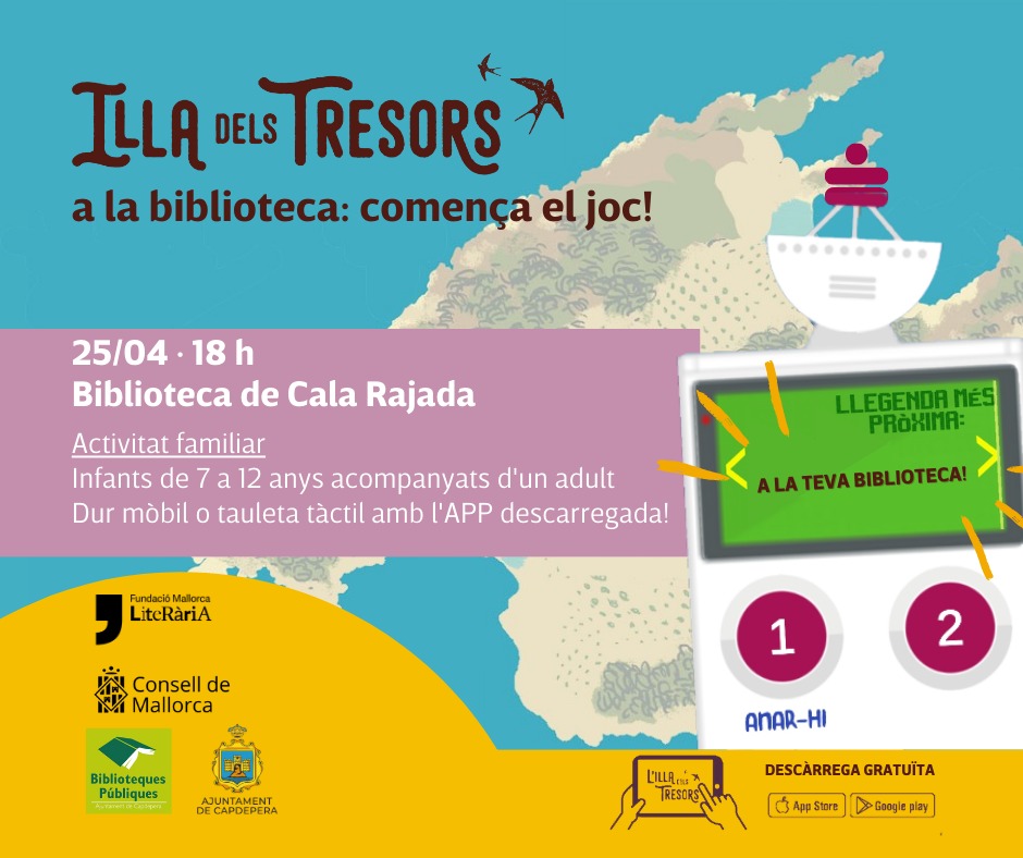 25 ABRIL a les 18h Biblioteca de Cala Rajada ILLA DELS TRESORS a la biblioteca: comença el joc Activitat familiar Infants de 7 a 12 anys acompanyats d'un adult Dur mòbil o tauleta tàctil amb l'APP 'l'illa dels tresors' descarregada @ConselldeMca @mcaliteraria @bibliocapdepera