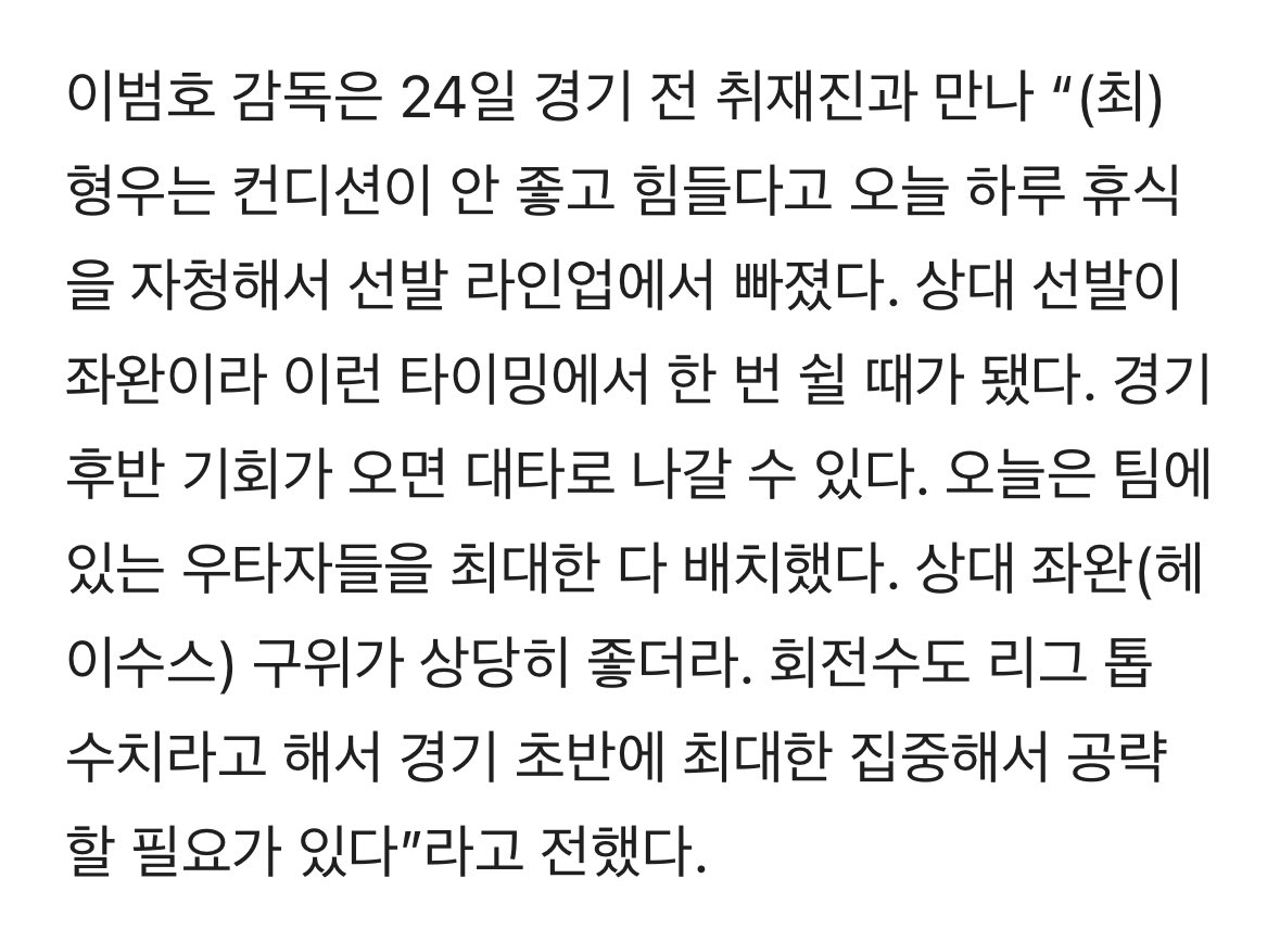 이범호 감독은 24일 경기 전 취재진과 만나 “(최)형우는 컨디션이 안 좋고 힘들다고 오늘 하루 휴식을 자청해서 선발 라인업에서 빠졌다. 상대 선발이 좌완이라 이런 타이밍에서 한 번 쉴 때가 됐다. 경기 후반 기회가 오면 대타로 나갈 수 있다.” 🥺