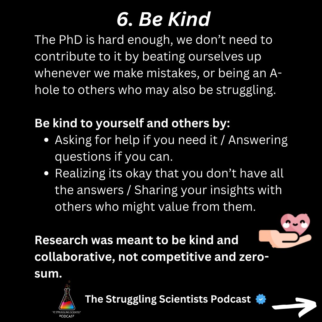 6. Be Kind The PhD is hard enough, we don’t need to contribute to it by beating ourselves up whenever we make mistakes, or being an A-hole to others who may also be struggling. Be kind to yourself and others by: Asking for help if you need it / Answering questions if you can.