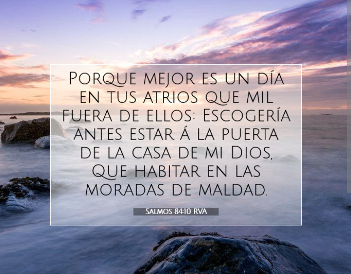 Salmos 84:10
Porque mejor es un día en tus atrios que mil fuera de ellos.Escogería antes estar a la puerta de la casa de mi Dios,Que habitar en las moradas de maldad.