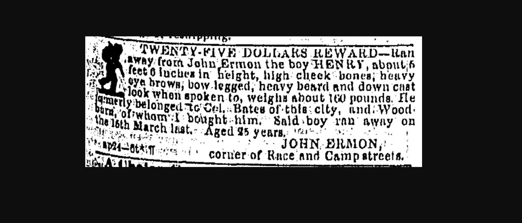 I ran from the Camp Street house of John Ermon in New Orleans, Louisiana in March 1854; I was going to go see my wife, Clementine, down the coast. He caught me in May, but I ran again in June and he was still looking for me in July 1854. My name was HENRY.