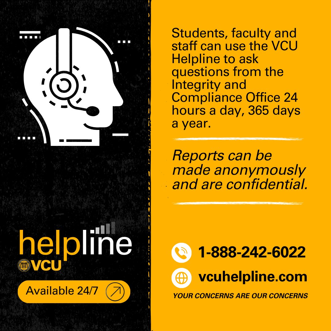 Students, faculty and staff can use the #VCU Helpline (1-888-242-6022 and vcuhelpline.com) to ask questions from the Integrity and Compliance Office 24 hours a day, 365 days a year. Reports can be made anonymously and are confidential.