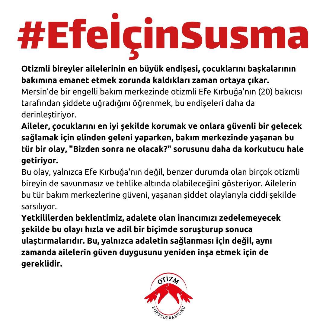 #EfeİçinSusma Mersin'de bir engelli bakım merkezinde otizmli Efe Kırbuğa'nın (20) bakıcısı tarafından şiddete uğradığını öğrenmek, çocuklarını başkalarının bakımına emanet etmek zorunda kalacak ailelerimizin endişelerini daha da derinleştirdi.