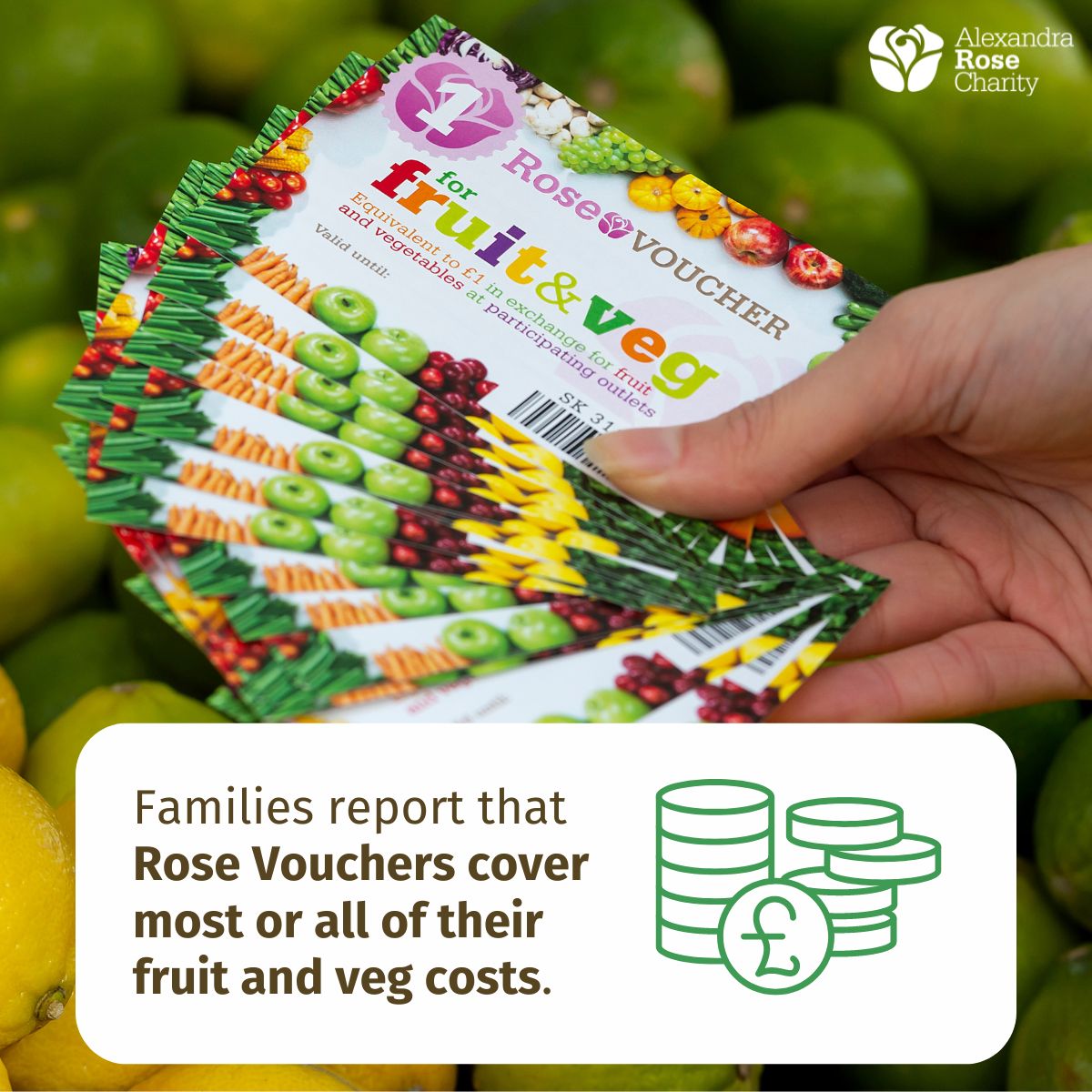 Rose Vouchers ease financial worry around food, with parents receiving Rose Vouchers telling us they can now prioritise nutritional value and variety of fruit and veg, over cost.