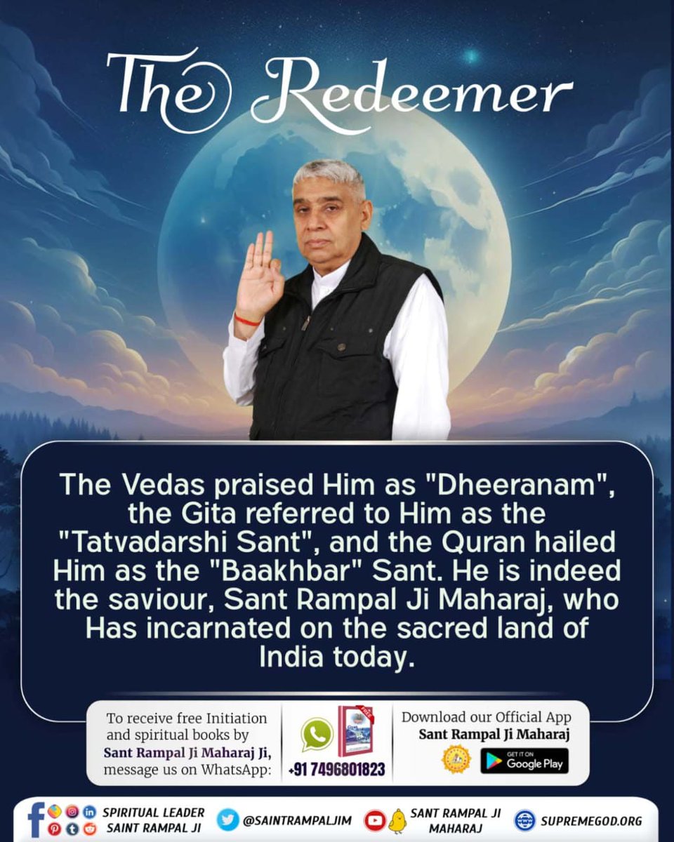 #जगत_उद्धारक_संत_रामपालजी
The Redeemer
The Vedas praised Him as 'Dheeranam', the Gita referred to Him as the 'Tatvadarshi Sant', & the Quran hailed Him as the 'Baakhbar' Sant. He is indeed the saviour, Sant Rampal Ji Maharaj, who Has incarnated on the sacred land of India today.
