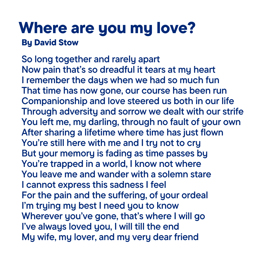 David Stow’s wife of 55 years, Marion, was diagnosed with Alzheimer’s disease in June 2023. After a ‘torrid time’ he cares for her at home, with the support of carers. We want to say thank you to David for sharing his poem. (Full poem in Alt Text)