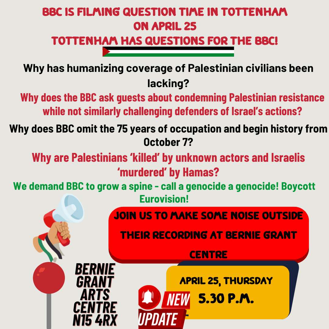 EMERGENCY PICKET: 
BBC Tell The Truth! 

BBC Question Time 

Location: Bernie Grant Arts Centre, Tottenham Green, N15 4RX 

NEW Time: 5:30 pm 

Date: Thursday 25th April 2024

#NoArmsForIsrael
#CeasefireNOW 
#LammyOut