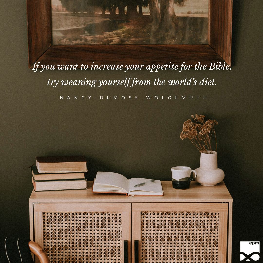 “If you want to increase your appetite for the Bible, try weaning yourself from the world’s diet. Put down your phone, shut down your computer, turn off the TV, and open your Bible.” – Nancy DeMoss Wolgemuth