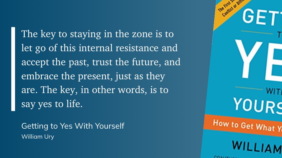 The key to staying in the zone is to let go of this internal resistance and accept the past, trust the future, and embrace the present, just as they are. The key, in other words, is to say yes to life.