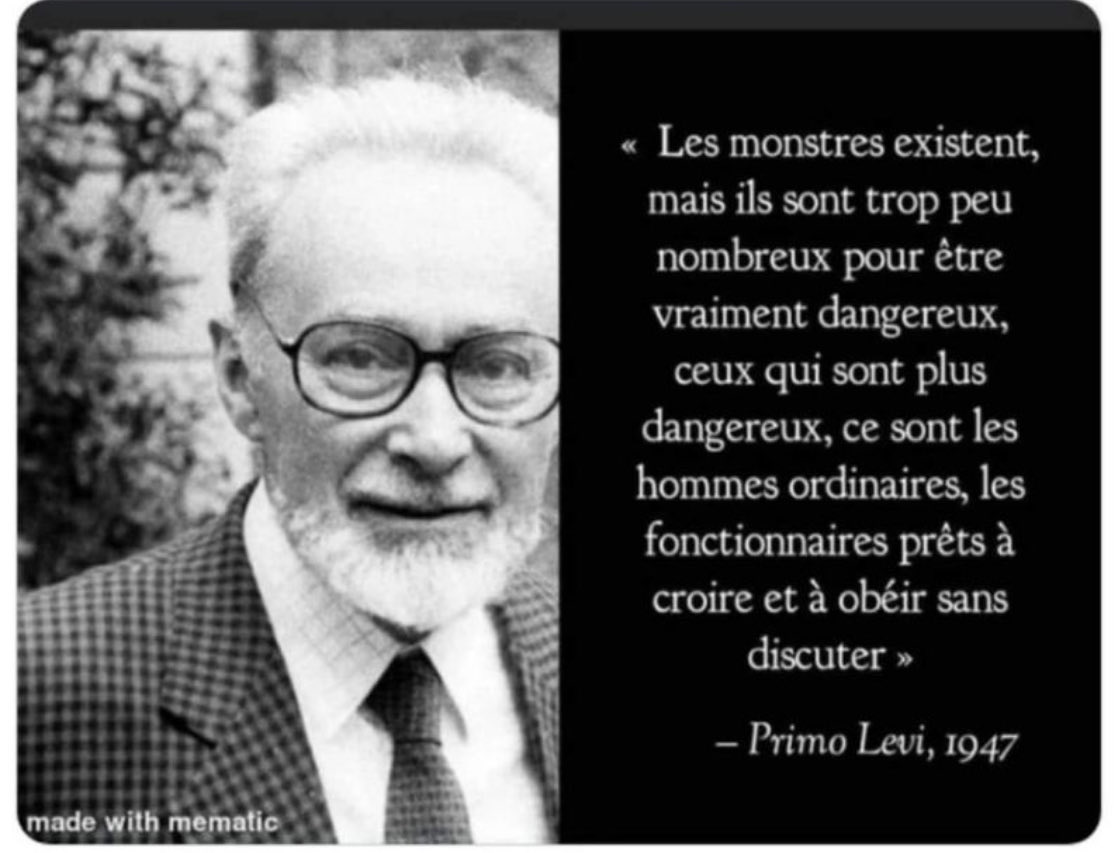 « Les monstres existent, mais ils sont trop peu nombreux pour être vraiment dangereux : ceux qui sont les plus dangereux, ce sont les hommes ordinaires, les fonctionnaires prêts à croire et à obéir sans discuter. » Primo Levi, 1947