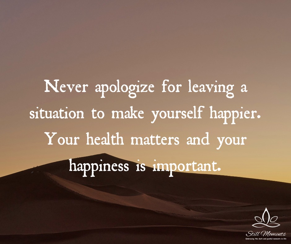 Never apologize for leaving a situation to make yourself happier. Your health matters and your happiness is important. ~ We need to remember this.