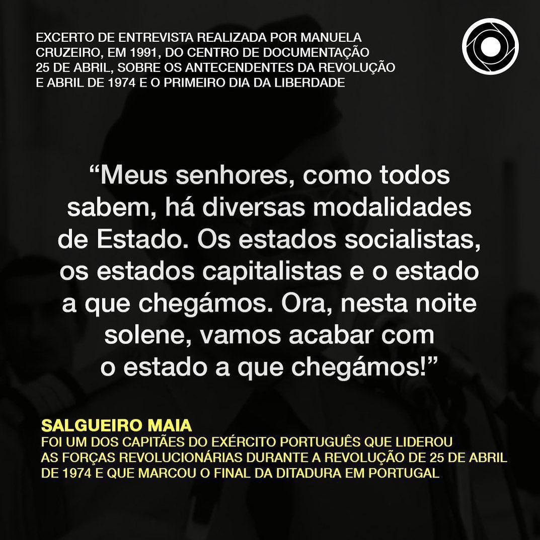 Na madrugada de 25 de Abril de 1974, durante a parada da Escola Prática de Cavalaria (EPC), em Santarém, o Capitão Salgueiro Maia proferiu o célebre discurso: "Meus senhores, como todos sabem, há diversas modalidades de Estado. Os estados socialistas, os estados capitalistas e o