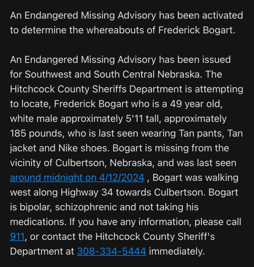 NEStatePatrol's tweet photo. ENDANGERED MISSING ADVISORY: Please Share

The Hitchcock County Sheriffs Department is attempting to locate Frederick Bogart, 49, white male 5'11 tall, 185 pounds, who was last seen wearing tan pants, tan jacket and Nike shoes. Bogart is missing from the vicinity of Culbertson, Nebraska, and was last seen around midnight on 4/12/2024. He was walking west along Highway 34 towards Culbertson. 

Bogart is bipolar, schizophrenic and not taking his medications. If you have any information, please call 911, or contact the Hitchcock County Sheriff's Department at 308-334-5444 immediately.

We will add a photo when possible.