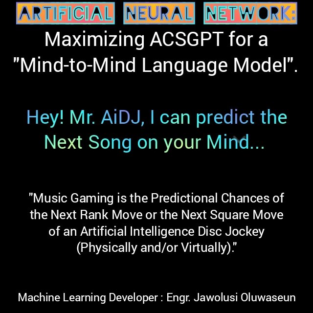 #ArtificialNeuralNetwork:
Maximizing #ACSGPT for #Mind2Mind Language Model.

Hey! #AiDJ, I can predict the Next Song on your Mind.

#MusicGaming is the Predictional Chances of the #NextRankMove or the #NextSquareMove of an Artificial Intelligence #DiscJockey.
~Defined by Jawolusy