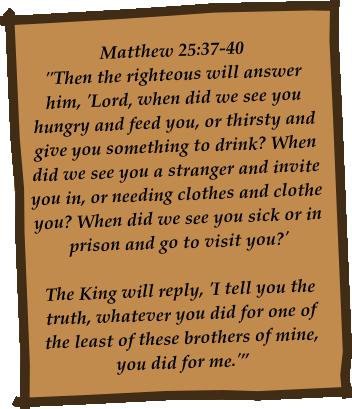 Then the righteous will answer him, 'Lord, when did we see you hungry and feed you, or thirsty and give you something to drink? When did we see you a stranger and invite you in, or needing clothes and clothe you? When did we see you sick or in prison and go...—Matthew 25:37-40