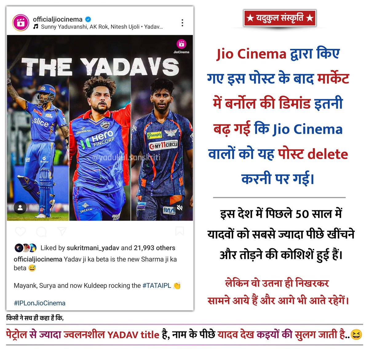 Jio Cinema द्वारा किए गए इस पोस्ट के बाद मार्केट में बर्नोल की डिमांड इतनी बढ़ गई कि Jio Cinema वालों को यह पोस्ट delete करनी पर गई।

किसी ने सच ही कहा है कि, 

पेट्रोल से ज्यादा ज्वलनशील YADAV title है, नाम के पीछे यादव देख कइयों की सुलग जाती है..😆