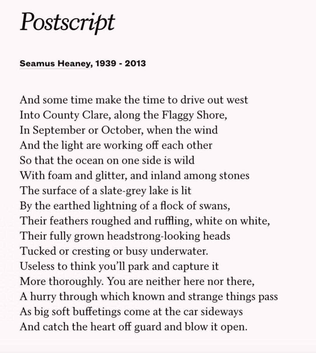 I wake to find it is the birthday of one of my favorite poets — it gives me the chance to share one of my heart’s poems: Seamus Heaney’s Postscript. I’ve carried it with me for as long as I can remember.