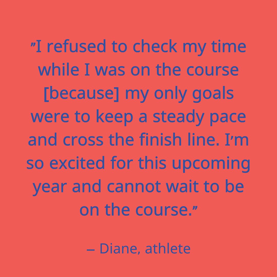 'I refused to check my time while I was on the course [because] my only goals were to keep a steady pace and cross the finish line. I’m so excited for this upcoming year and cannot wait to be on the course.' Thanks Diane, and we can't wait to for you to be on the course either!
