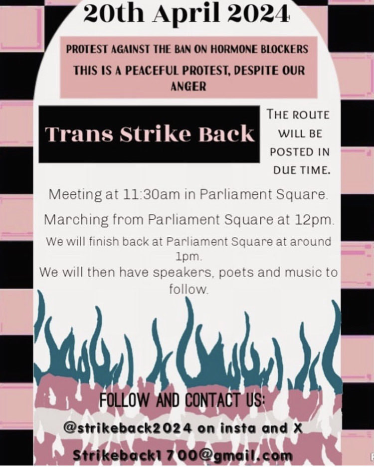 Protest ban on puberty blockers 20 April 11.30am The ban stops prescriptions to new trans patients, in all but exceptional cases. This is harmful to trans people. #StrikeBack educates on trans rights/healthcare INFO @strikeback2024 on Insta/Twitter. Email strikeback1700@gmail.com