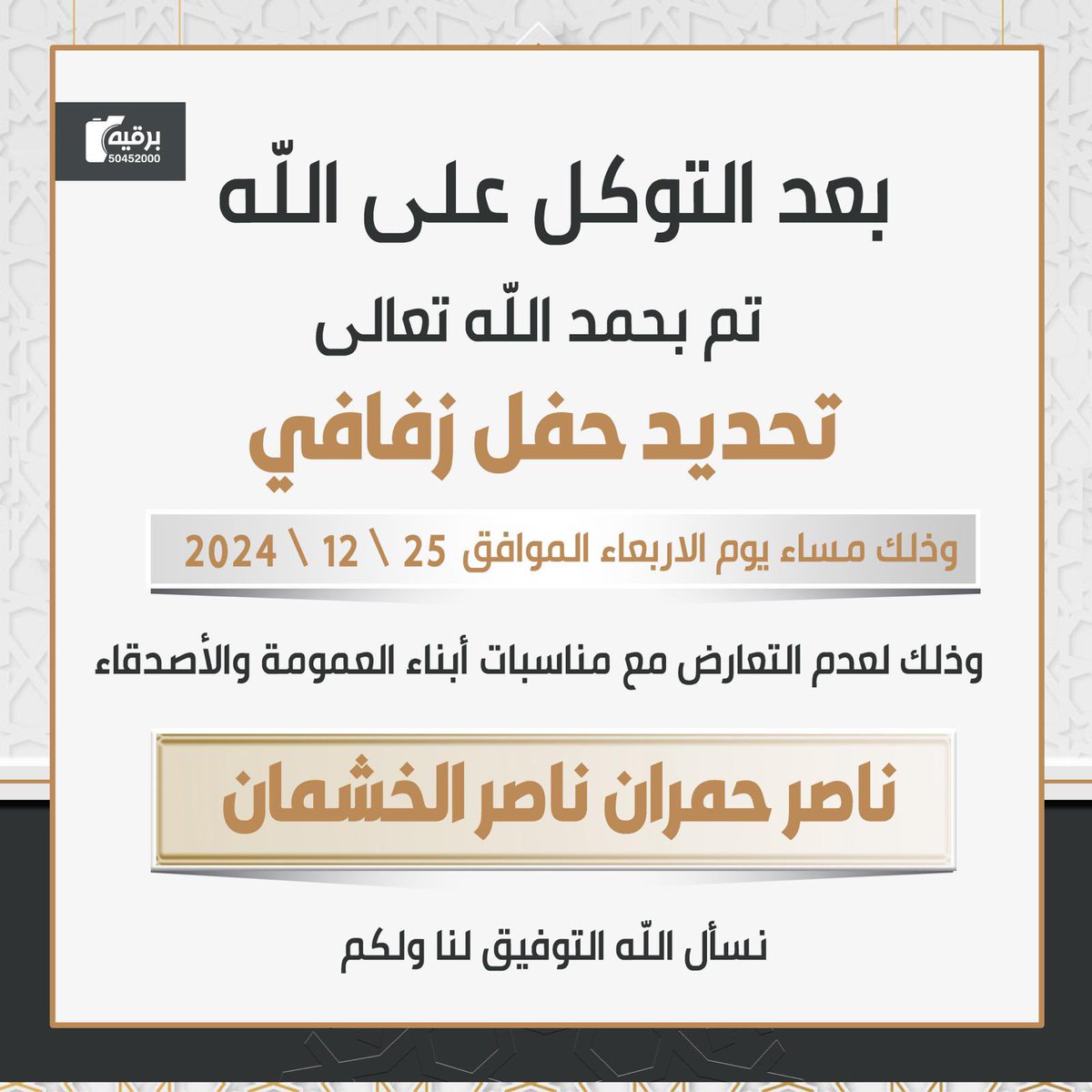 بعــد التــوكــل علـى الله 
تــم تحـديـد حـفـل زفـافـي 
       وذلك يـوم الاربعاء 
      المـوافــق 2024 /12 /25
وذلك لعدم التعارض مع مناسبات
أبنــاء العـمومـه والاصـدقـاء