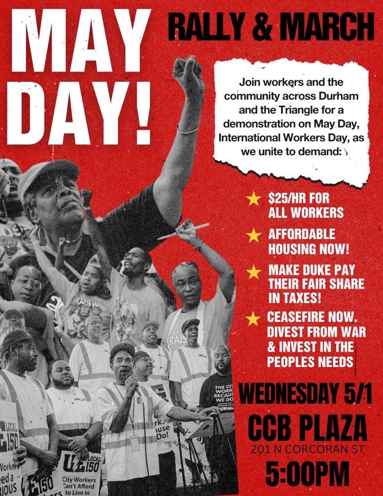 🚨MAY DAY DURHAM 2024🚨

Int’l Workers Day Rally &amp; March
Wed, May 1 at 5pm
CCB Plaza, 201 Corcoran St march to Duke

Unite to demand:
✊🏿$25/hour
✊🏾Affordable housing
✊🏽Make Duke pay their fair share
✊🏼Ceasefire in Palestine

Endorse + volunteer here: southernworker.org/durham-mayday