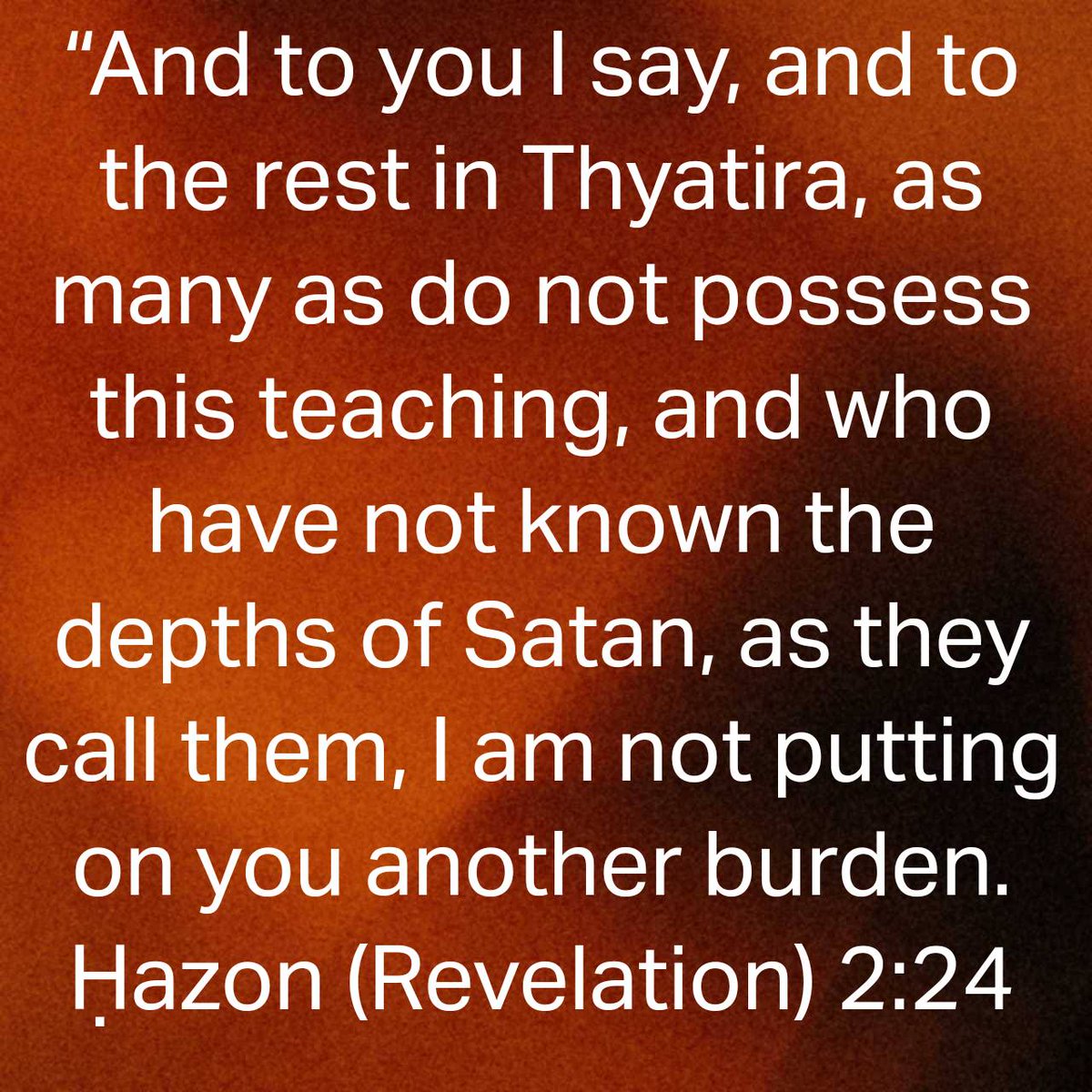 Ḥazon (Revelation) 2:24 
[24] “And to you I say, and to the rest in Thyatira, as many as do not possess this teaching, and who have not known the depths of Satan, as they call them, I am not putting on you another burden.