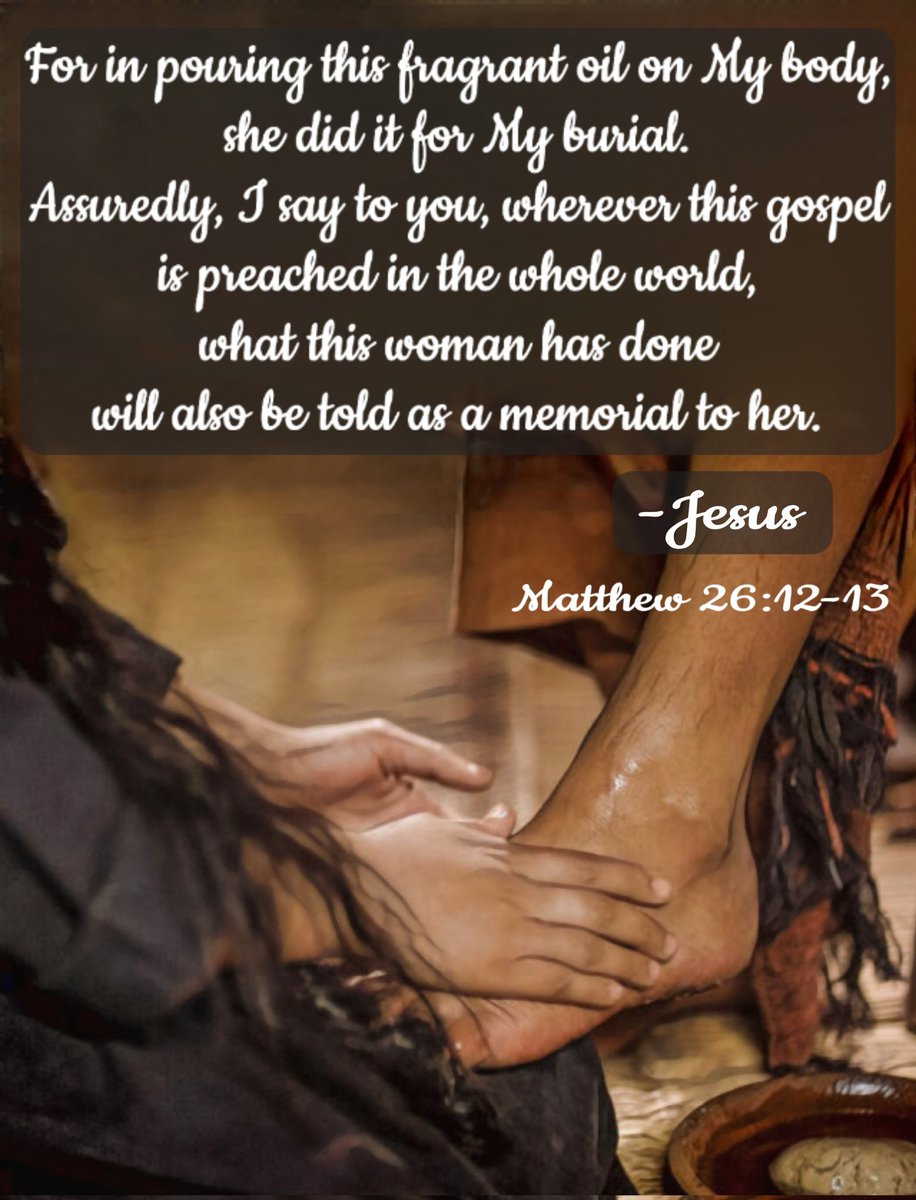 'For in pouring this fragrant oil on My body, she did it for My burial. Assuredly, I say to you, wherever this gospel is preached in the whole world, what this woman has done will also be told as a memorial to her.” Matthew 26: 12-13