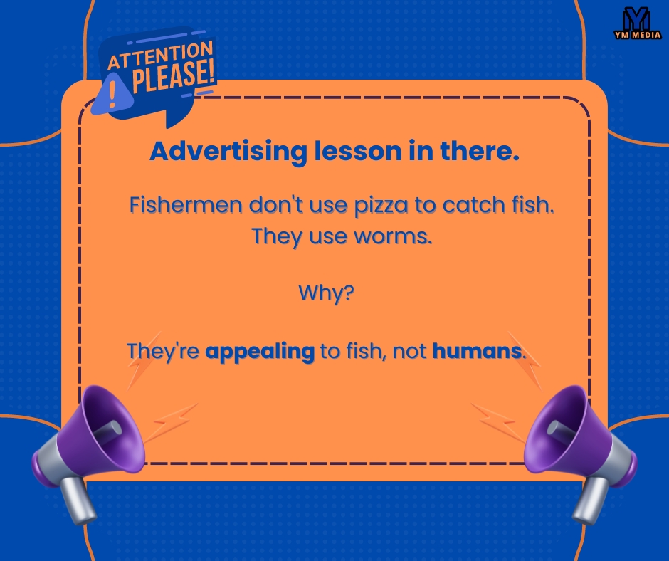 Fishermen don't use pizza to catch fish.

They use worms.

Why?

They're appealing to fish, not humans.

Advertising lesson in there.

#YMMEDIA #facebookmarketing #digitalmarketing #onlinemarketing
#facebookads  #mediabuyer #mediabuying
#instagrammarketing #twittermarketing