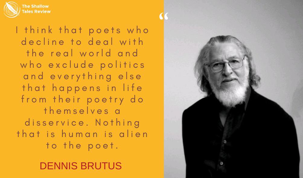 “I think that poets who decline to deal with the real world and who exclude politics and everything else that happens in life from their poetry do themselves a disservice. Nothing that is human is alien to the poet.” — Dennis Brutus.