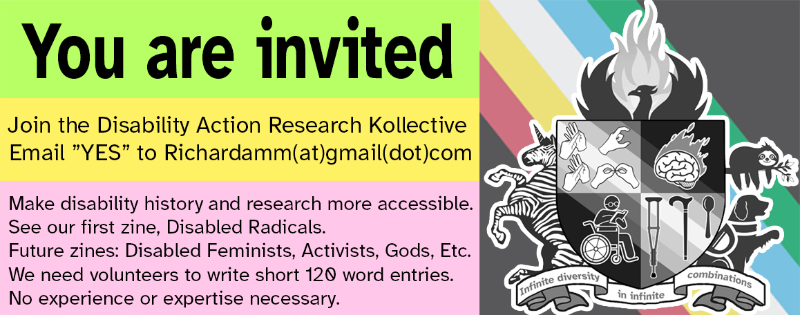 Join the Disability Action Research Kollective Email 'YES' to Richardamm(at)gmail(dot)com Make disability research and history more accessible Future zines: Disabled Feminists, Activists, Gods, Etc. We need volunteers to write short, 120-word entries. No experience is necessary.