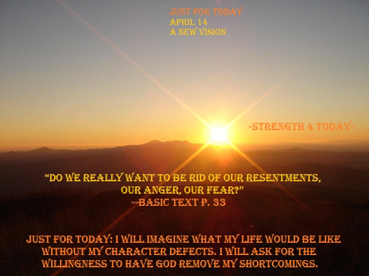 #RecoveryPosse #Strengthfor2day #JustForToday

Just For Today
April 14
A New Vision

Just for today: I will imagine what my life would be like without my character defects. I will ask for the willingness to have God remove my shortcomings.

“Do we really want to be rid of our...