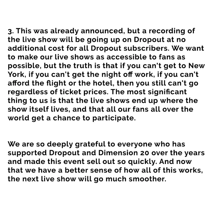 his was already announced, but a recording of the live show will be going up on Dropout at no additional cost for all Dropout subscribers. We want to make our live shows as accessible to fans as possible, but the truth is that if you can't get to New York, if you can't get the night off work, if you can't afford the flight or the hotel, then you still can't go regardless of ticket prices. The most significant thing to us is that the live shows end up where the show itself lives, and that all our fans all over the world get a chance to participate.



We are so deeply grateful to everyone who has supported Dropout and Dimension 20 over the years and made this event sell out so quickly. And now that we have a better sense of how all of this works, the next live show will go much smoother.