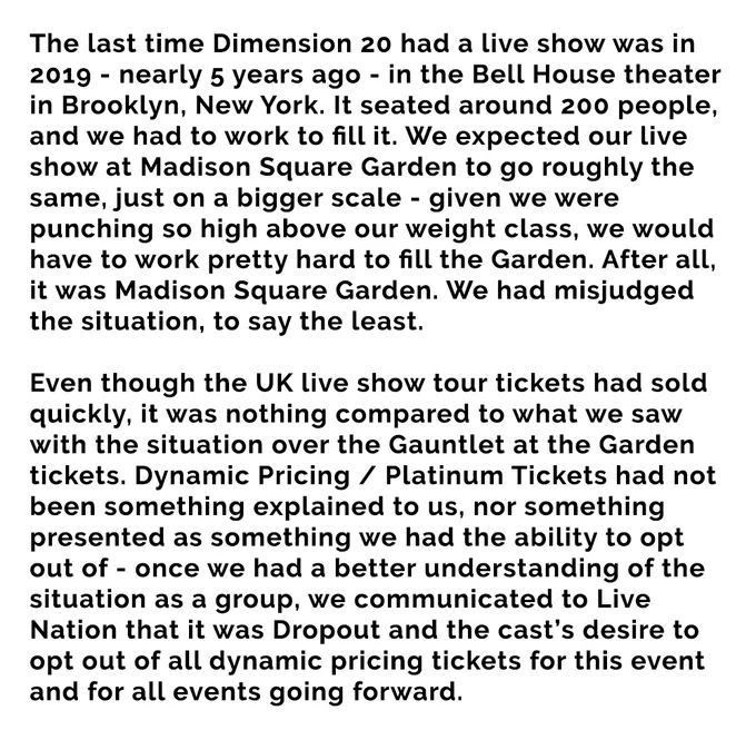 The last time Dimension 20 had a live show was in 2019 - nearly 5 years ago - in the Bell House theater in Brooklyn, New York. It seated around 200 people, and we had to work to fill it. We expected our live show at Madison Square Garden to go roughly the same, just on a bigger scale - given we were punching so high above our weight class, we would have to work pretty hard to fill the Garden. After all, it was Madison Square Garden. We had misjudged the situation, to say the least.


Even though the UK live show tour tickets had sold quickly, it was nothing compared to what we saw with the situation over the Gauntlet at the Garden tickets. Dynamic Pricing / Platinum Tickets had not been something explained to us, nor something presented as something we had the ability to opt out of - once we had a better understanding of the situation as a group, we communicated to Live Nation that it was our desire to opt out of all dynamic pricing tickets for this event & for all events going forward