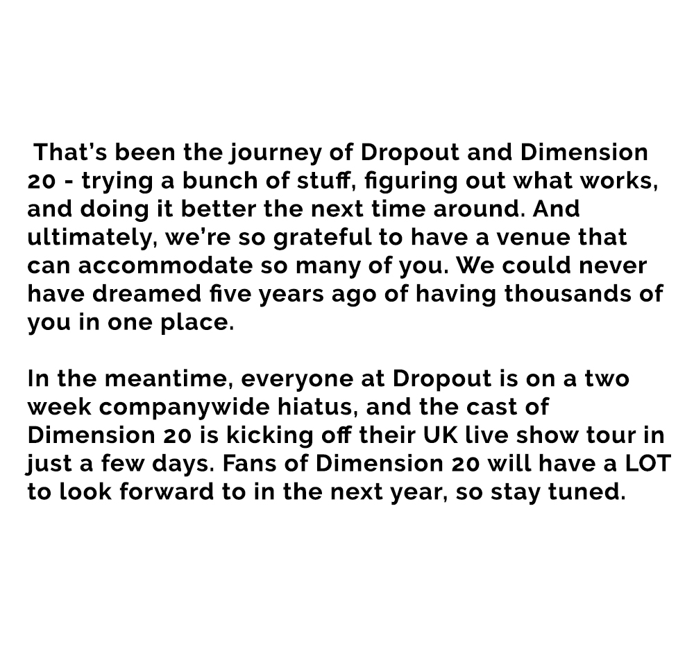 That’s been the journey of Dropout and Dimension 20 - trying a bunch of stuff, figuring out what works, and doing it better the next time around. And ultimately, we’re so grateful to have a venue that can accommodate so many of you. We could never have dreamed five years ago of having thousands of you in one place.



In the meantime, everyone at Dropout is on a two week companywide hiatus, and the cast of Dimension 20 is kicking off their UK live show tour in just a few days. Fans of Dimension 20 will have a LOT to look forward to in the next year, so stay tuned.