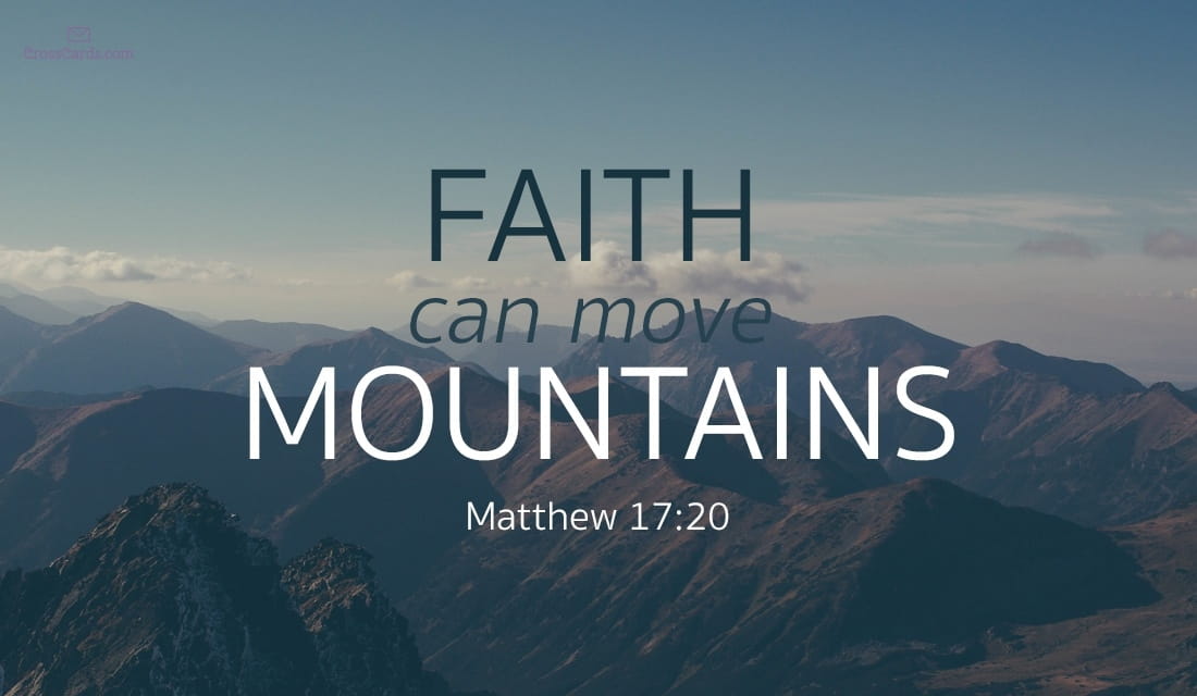 Matthew 17:20 and 19:26 He said to them, “If you have faith the size of a mustard seed, you will say to this mountain, ‘Move from here to there,’ and it will move; and nothing will be impossible to you. With people this is impossible, but with God all things are possible.”