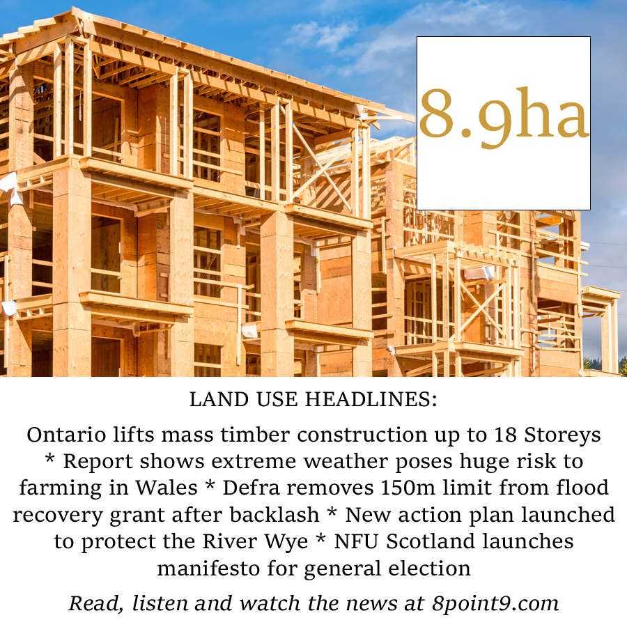 LAND NEWS: Ontario lifts mass timber construction up to 18 Storeys * Report shows extreme weather poses huge risk to farming in Wales * Defra removes 150m limit from flood recovery grant after backlash * New action plan launched to protect the River Wye At 8point9.com