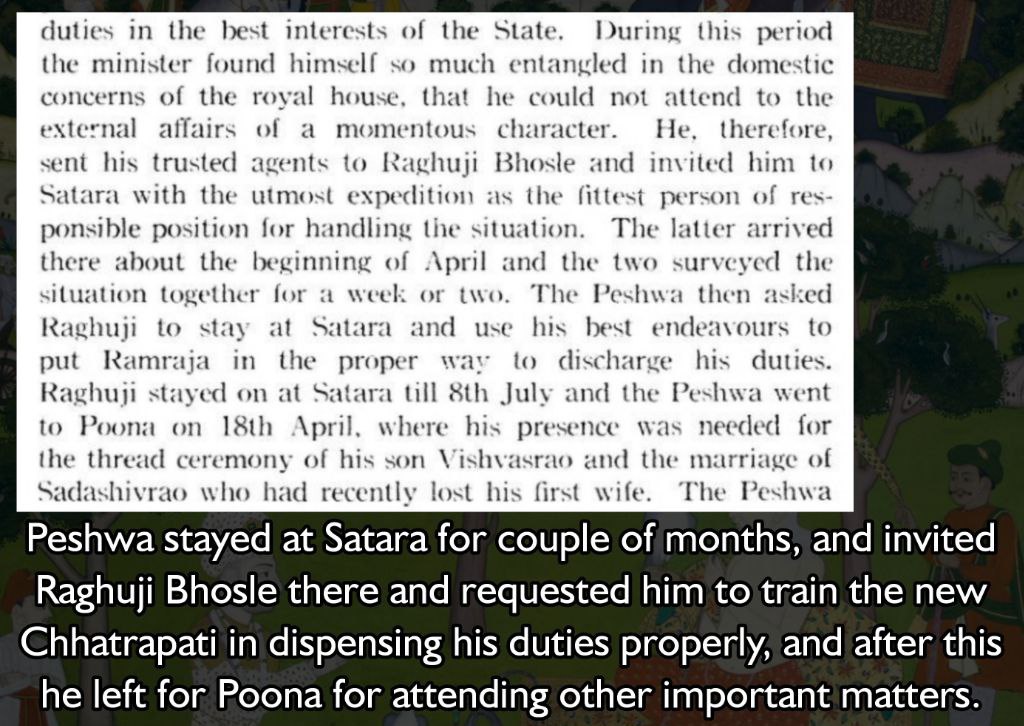 Peshwa stayed at Satara for couple of months, and invited Raghuji Bhosle there and requested him to train the new Chhatrapati in dispensing his duties properly, and after this he left for Poona for attending other important matters.