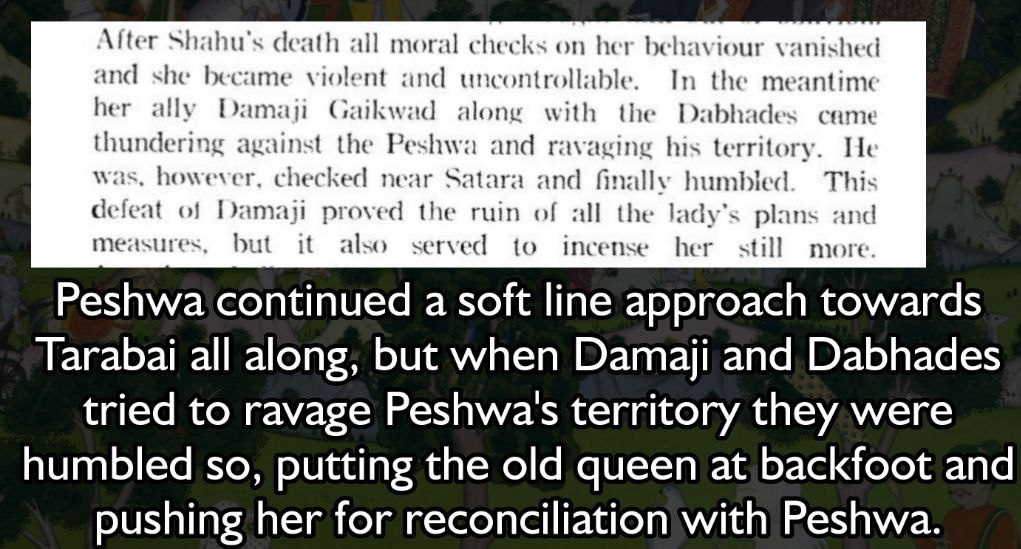 Peshwa continued a soft line approach towards Tarabai all along, but when Damaji and Dabhades tried to ravage Peshwa's territory they were humbled so, putting the old queen at backfoot and pushing her for reconciliation with Peshwa.
