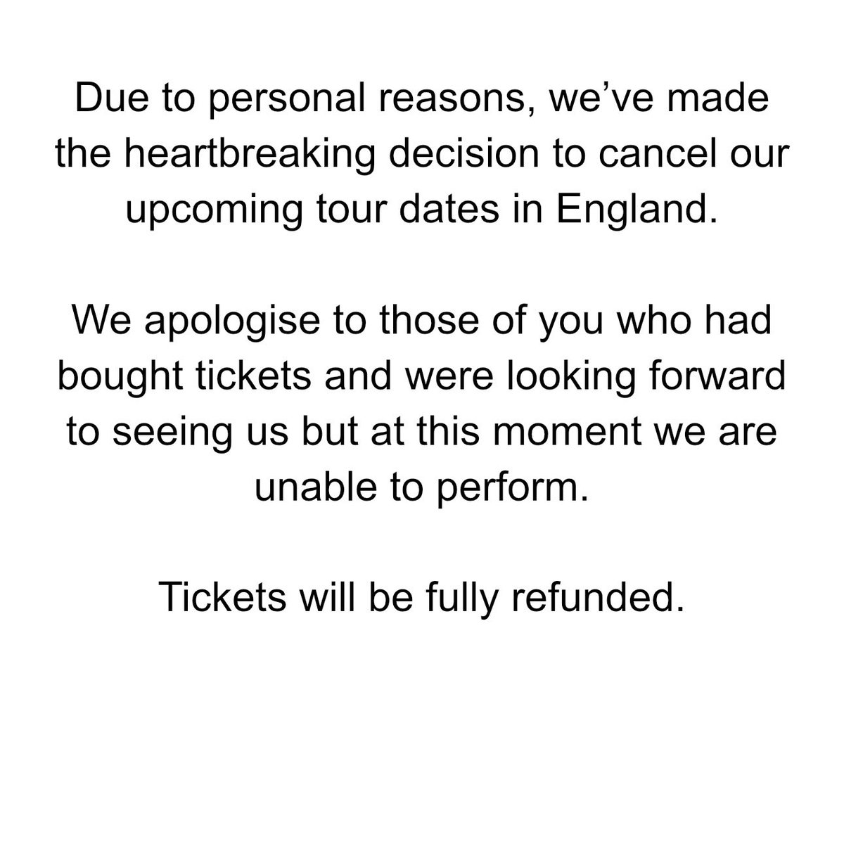 Due to personal reasons, we’ve made the heartbreaking decision to cancel our upcoming tour dates in England. We apologise to those of you who had bought tickets and were looking forward to seeing us but at this moment we are unable to perform. Tickets will be fully refunded.